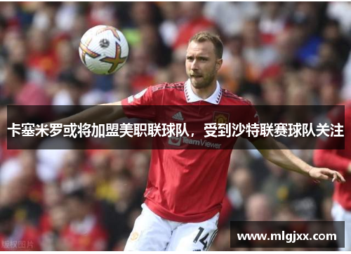 卡塞米罗或将加盟美职联球队，受到沙特联赛球队关注